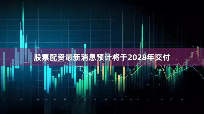 股票配资最新消息预计将于2028年交付